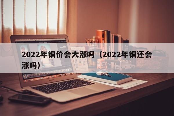 2022年铜价会大涨吗（2022年铜还会涨吗）-第1张图片-立亚科技