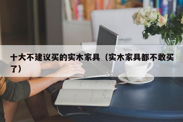 十大不建议买的实木家具（实木家具都不敢买了）-第1张图片-立亚科技