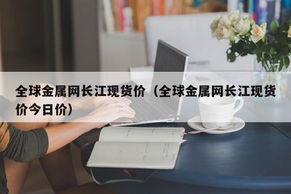 全球金属网长江现货价（全球金属网长江现货价今日价）-第1张图片-立亚科技