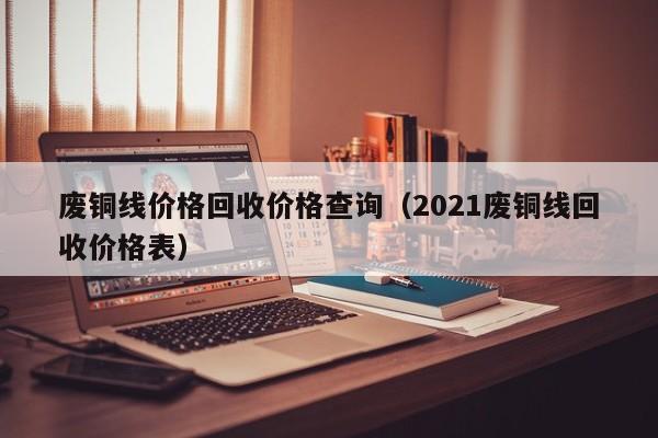 废铜线价格回收价格查询（2021废铜线回收价格表）-第1张图片-立亚科技