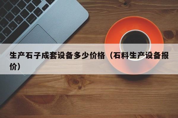 生产石子成套设备多少价格（石料生产设备报价）-第1张图片-立亚科技