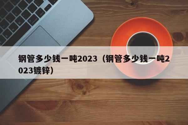 钢管多少钱一吨2023（钢管多少钱一吨2023镀锌）-第1张图片-立亚科技