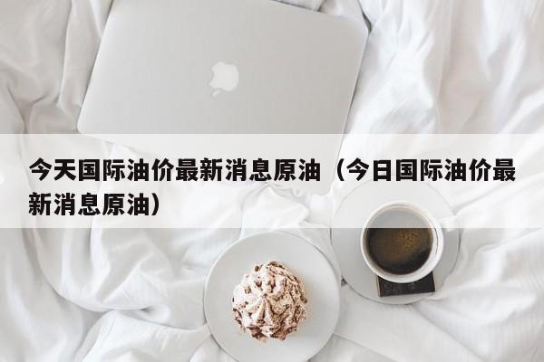 今天国际油价最新消息原油（今日国际油价最新消息原油）-第1张图片-立亚科技