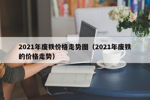 2021年废铁价格走势图（2021年废铁的价格走势）-第1张图片-立亚科技