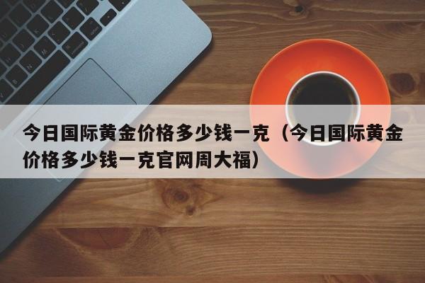 今日国际黄金价格多少钱一克（今日国际黄金价格多少钱一克官网周大福）-第1张图片-立亚科技