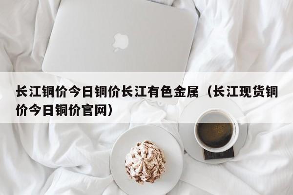 长江铜价今日铜价长江有色金属（长江现货铜价今日铜价官网）-第1张图片-立亚科技