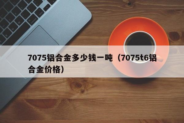 7075铝合金多少钱一吨（7075t6铝合金价格）-第1张图片-立亚科技