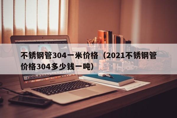 不锈钢管304一米价格（2021不锈钢管价格304多少钱一吨）-第1张图片-立亚科技